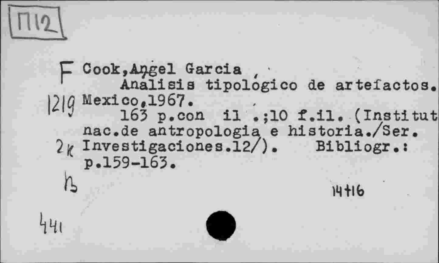 ﻿C CookjApgel Garcia t ' Analisis tipologico de artefactos. |2IQ Mexico,1967.
1	165 p.con il .;10 f.il. (Institut
nac.de antropologia e historia./Ser•
2> Investigaciones.12/). Bibliogr.s
1 p.159-165.
)4+lb